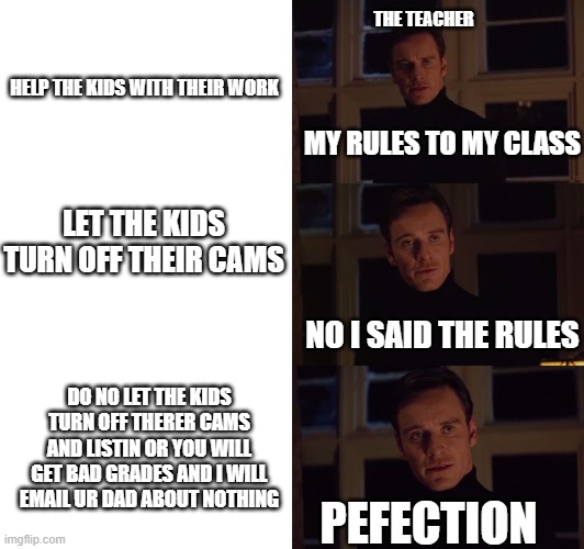 My teacher | THE TEACHER; HELP THE KIDS WITH THEIR WORK; MY RULES TO MY CLASS; LET THE KIDS TURN OFF THEIR CAMS; NO I SAID THE RULES; DO NO LET THE KIDS TURN OFF THERER CAMS AND LISTIN OR YOU WILL GET BAD GRADES AND I WILL EMAIL UR DAD ABOUT NOTHING; PEFECTION | image tagged in perfection | made w/ Imgflip meme maker