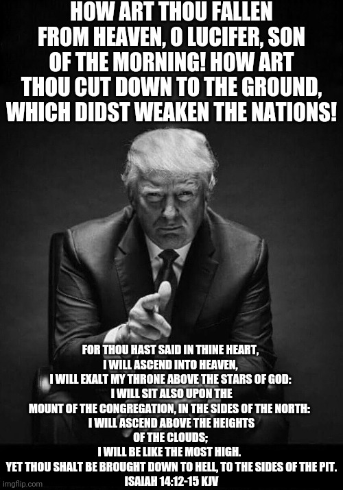 Trump gives you the finger | HOW ART THOU FALLEN FROM HEAVEN, O LUCIFER, SON OF THE MORNING! HOW ART THOU CUT DOWN TO THE GROUND, WHICH DIDST WEAKEN THE NATIONS! FOR THOU HAST SAID IN THINE HEART, 

I WILL ASCEND INTO HEAVEN, 
I WILL EXALT MY THRONE ABOVE THE STARS OF GOD: 
I WILL SIT ALSO UPON THE MOUNT OF THE CONGREGATION, IN THE SIDES OF THE NORTH:  

I WILL ASCEND ABOVE THE HEIGHTS OF THE CLOUDS; 
I WILL BE LIKE THE MOST HIGH.  
YET THOU SHALT BE BROUGHT DOWN TO HELL, TO THE SIDES OF THE PIT.
ISAIAH 14:12‭-‬15 KJV | image tagged in trump gives you the finger | made w/ Imgflip meme maker