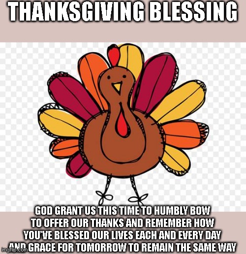 Thanksgiving Blessing | THANKSGIVING BLESSING; GOD GRANT US THIS TIME TO HUMBLY BOW

TO OFFER OUR THANKS AND REMEMBER HOW

YOU’VE BLESSED OUR LIVES EACH AND EVERY DAY

AND GRACE FOR TOMORROW TO REMAIN THE SAME WAY | image tagged in thanskgiving,cute turkey,turkeys | made w/ Imgflip meme maker