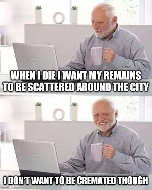 Hide the Pain Harold | WHEN I DIE I WANT MY REMAINS TO BE SCATTERED AROUND THE CITY; I DON'T WANT TO BE CREMATED THOUGH | image tagged in memes,hide the pain harold | made w/ Imgflip meme maker