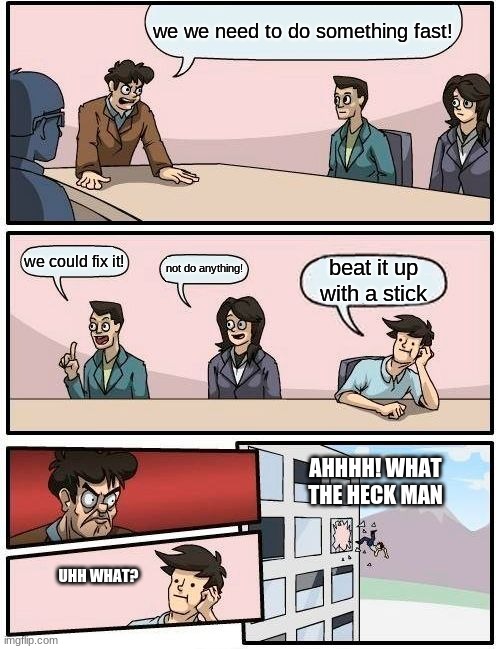 Boardroom Meeting Suggestion | we we need to do something fast! we could fix it! not do anything! beat it up with a stick; AHHHH! WHAT THE HECK MAN; UHH WHAT? | image tagged in memes,boardroom meeting suggestion | made w/ Imgflip meme maker