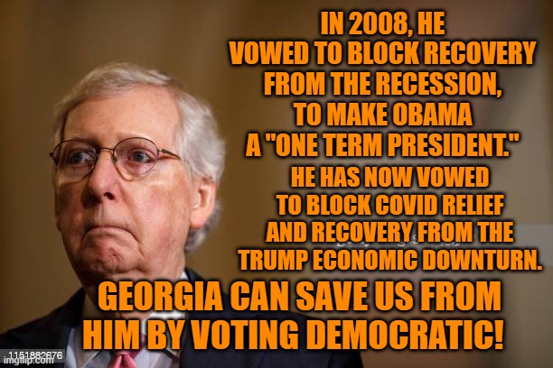 A 50-50 Balance For America's Sake. | IN 2008, HE VOWED TO BLOCK RECOVERY FROM THE RECESSION, TO MAKE OBAMA A "ONE TERM PRESIDENT."; HE HAS NOW VOWED TO BLOCK COVID RELIEF AND RECOVERY FROM THE TRUMP ECONOMIC DOWNTURN. GEORGIA CAN SAVE US FROM HIM BY VOTING DEMOCRATIC! | image tagged in politics | made w/ Imgflip meme maker