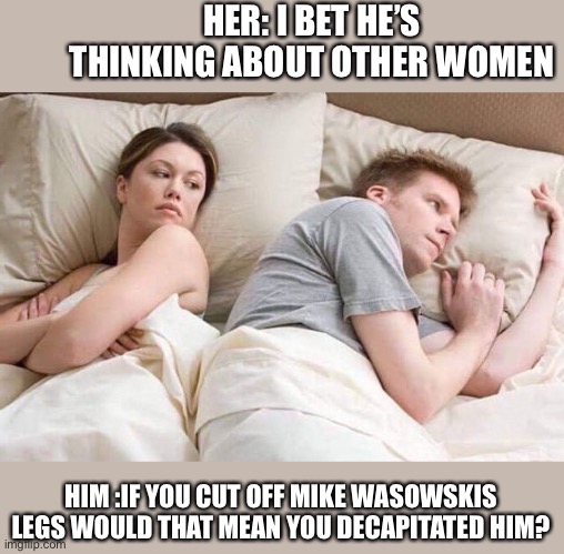 Angry wife in bed flipped | HER: I BET HE’S THINKING ABOUT OTHER WOMEN; HIM :IF YOU CUT OFF MIKE WASOWSKIS LEGS WOULD THAT MEAN YOU DECAPITATED HIM? | image tagged in angry wife in bed flipped | made w/ Imgflip meme maker