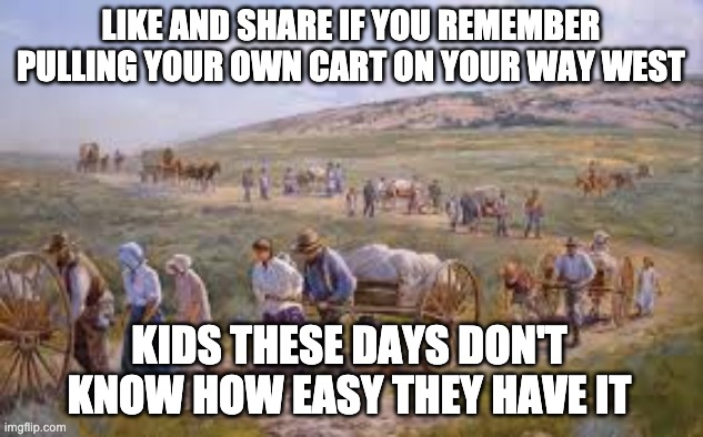 Back in my day | LIKE AND SHARE IF YOU REMEMBER PULLING YOUR OWN CART ON YOUR WAY WEST; KIDS THESE DAYS DON'T KNOW HOW EASY THEY HAVE IT | image tagged in satire,back in my day,old people,kids,nostalgia | made w/ Imgflip meme maker