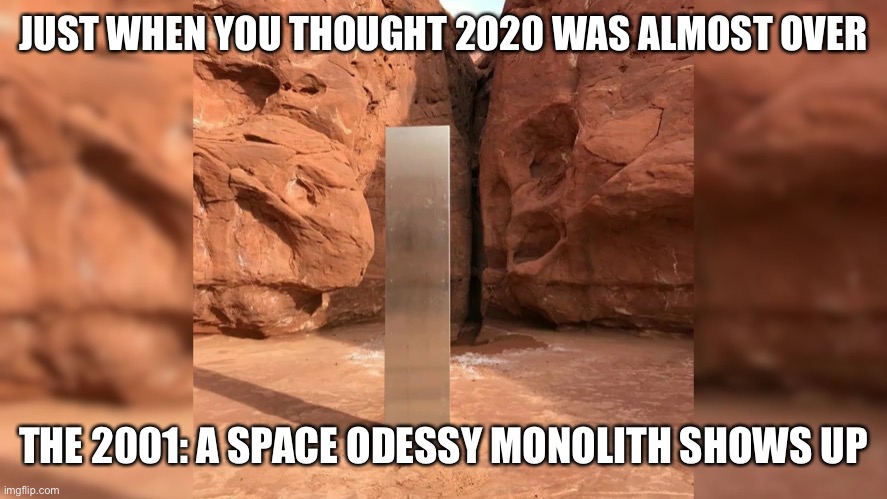 Monolith from 2001- A Space Odessy | JUST WHEN YOU THOUGHT 2020 WAS ALMOST OVER; THE 2001: A SPACE ODESSY MONOLITH SHOWS UP | image tagged in monolith,movie 2001 aspace odessy,2020 | made w/ Imgflip meme maker