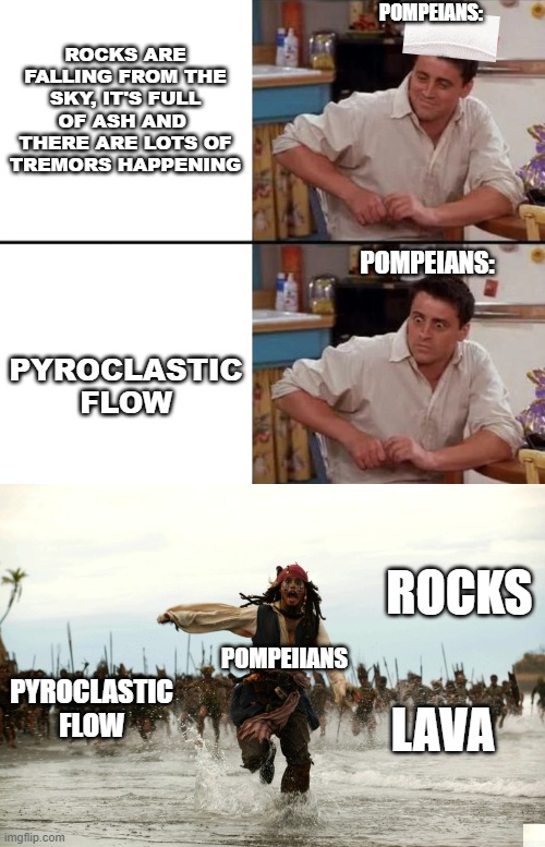 POMPEIANS:; ROCKS ARE FALLING FROM THE SKY, IT'S FULL OF ASH AND  THERE ARE LOTS OF TREMORS HAPPENING; POMPEIANS:; PYROCLASTIC FLOW; ROCKS; POMPEIIANS; PYROCLASTIC FLOW; LAVA | image tagged in surprised joey,captain jack sparrow running | made w/ Imgflip meme maker