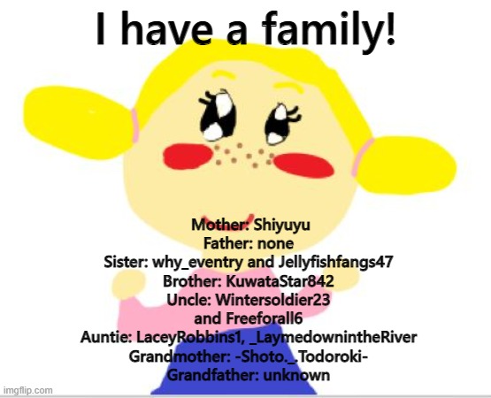 :D | I have a family! Mother: Shiyuyu
Father: none
Sister: why_eventry and Jellyfishfangs47
Brother: KuwataStar842
Uncle: Wintersoldier23 and Freeforall6
Auntie: LaceyRobbins1, _LaymedownintheRiver
Grandmother: -Shoto._.Todoroki-
Grandfather: unknown | made w/ Imgflip meme maker