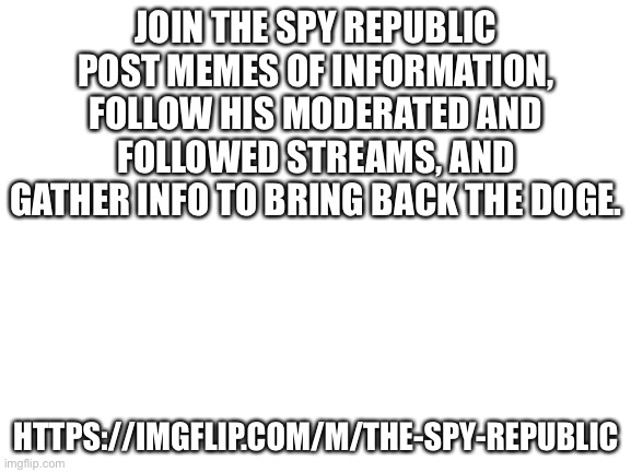 JOIN | JOIN THE SPY REPUBLIC
POST MEMES OF INFORMATION, FOLLOW HIS MODERATED AND FOLLOWED STREAMS, AND GATHER INFO TO BRING BACK THE DOGE. HTTPS://IMGFLIP.COM/M/THE-SPY-REPUBLIC | image tagged in blank white template | made w/ Imgflip meme maker