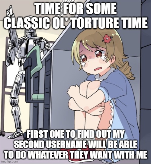 Anime Girl Hiding from Terminator | TIME FOR SOME CLASSIC OL' TORTURE TIME; FIRST ONE TO FIND OUT MY SECOND USERNAME WILL BE ABLE TO DO WHATEVER THEY WANT WITH ME | image tagged in anime girl hiding from terminator | made w/ Imgflip meme maker