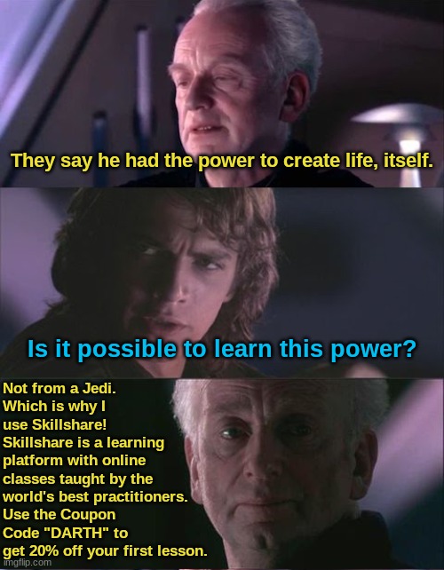 Have you heard of the Tragedy of Darth Plagueis the Wise? | They say he had the power to create life, itself. Not from a Jedi.
Which is why I use Skillshare!
Skillshare is a learning platform with online classes taught by the world's best practitioners.
Use the Coupon Code "DARTH" to get 20% off your first lesson. Is it possible to learn this power? | image tagged in palpatine unnatural,this is not an advertizement,this is satire,don't be an idiot | made w/ Imgflip meme maker