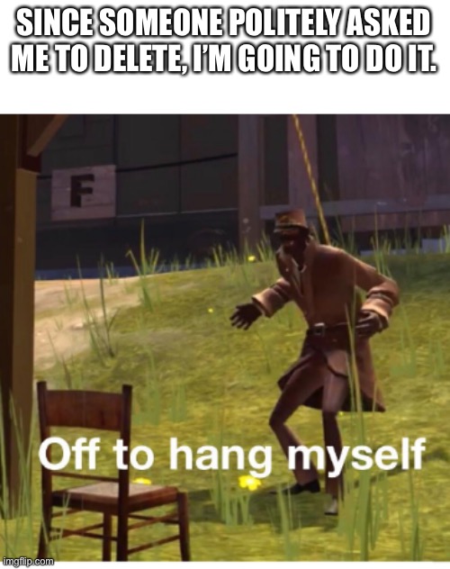 Off to hang myself! | SINCE SOMEONE POLITELY ASKED ME TO DELETE, I’M GOING TO DO IT. | image tagged in off to hang myself | made w/ Imgflip meme maker