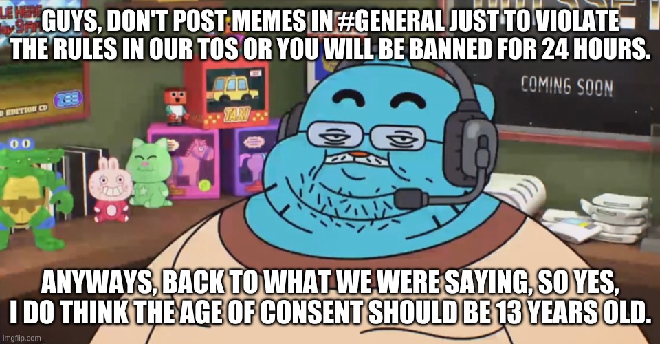 discord moderator | GUYS, DON'T POST MEMES IN #GENERAL JUST TO VIOLATE THE RULES IN OUR TOS OR YOU WILL BE BANNED FOR 24 HOURS. ANYWAYS, BACK TO WHAT WE WERE SAYING, SO YES, I DO THINK THE AGE OF CONSENT SHOULD BE 13 YEARS OLD. | image tagged in discord moderator | made w/ Imgflip meme maker