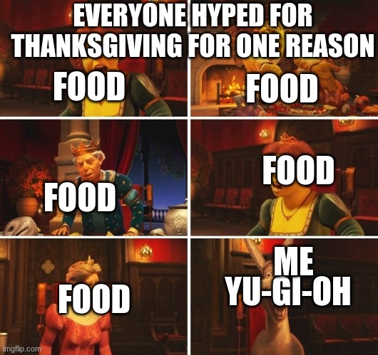 Shrek Fiona Harold Donkey | EVERYONE HYPED FOR THANKSGIVING FOR ONE REASON; FOOD; FOOD; FOOD; FOOD; ME; YU-GI-OH; FOOD | image tagged in shrek fiona harold donkey | made w/ Imgflip meme maker