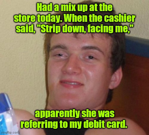 Surprise at the store. | Had a mix up at the store today. When the cashier said, "Strip down, facing me,"; apparently she was referring to my debit card. | image tagged in memes,10 guy,funny | made w/ Imgflip meme maker