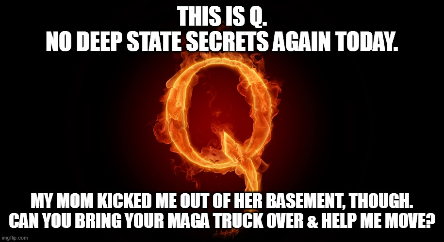 Loser Q. | THIS IS Q.
NO DEEP STATE SECRETS AGAIN TODAY. MY MOM KICKED ME OUT OF HER BASEMENT, THOUGH.
CAN YOU BRING YOUR MAGA TRUCK OVER & HELP ME MOVE? | image tagged in q is fake news,maga truck | made w/ Imgflip meme maker