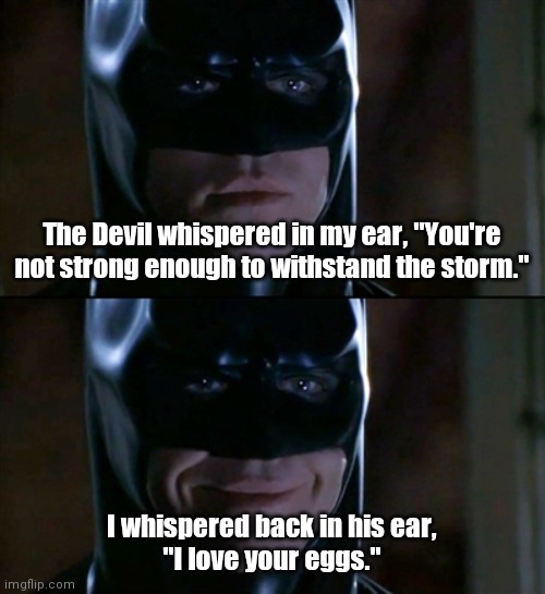Get it? Deviled eggs. | The Devil whispered in my ear, "You're not strong enough to withstand the storm."; I whispered back in his ear,
"I love your eggs." | image tagged in memes,batman smiles,funny | made w/ Imgflip meme maker