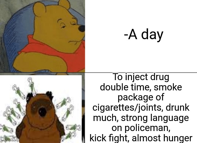 -Addict in natural surrounding. | -A day; To inject drug double time, smoke package of cigarettes/joints, drunk much, strong language on policeman, kick fight, almost hunger | image tagged in memes,tuxedo winnie the pooh,needles,smoke weed everyday,you're drunk,police chasing guy | made w/ Imgflip meme maker