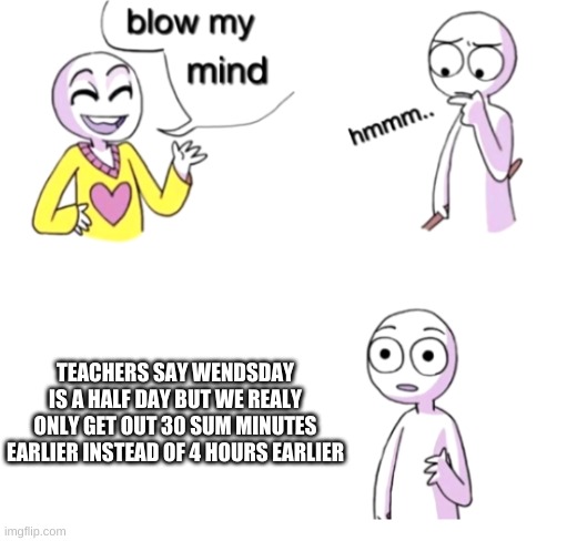 same | TEACHERS SAY WENDSDAY IS A HALF DAY BUT WE REALY ONLY GET OUT 30 SUM MINUTES EARLIER INSTEAD OF 4 HOURS EARLIER | image tagged in blow my mind | made w/ Imgflip meme maker