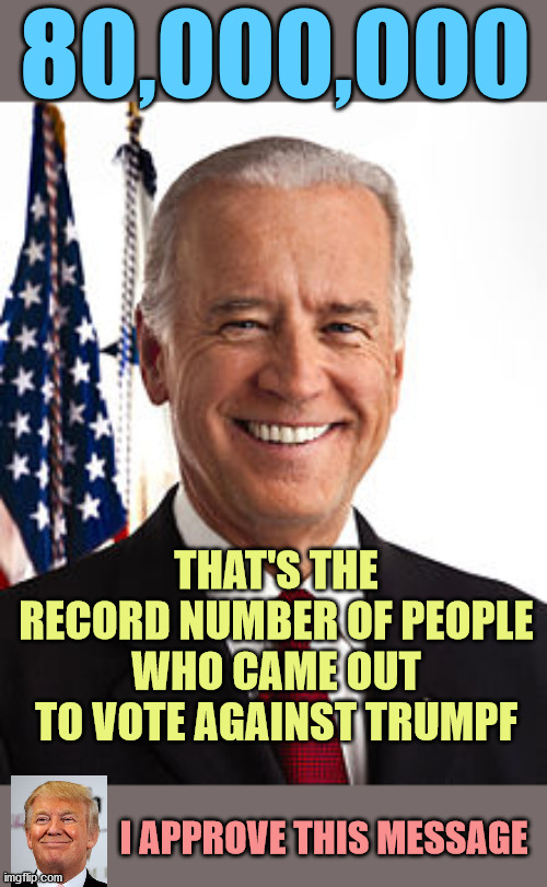 WE THE PEOPLE have spoken. An unprecedented turn-out to eliminate the fascist. | 80,000,000; THAT'S THE RECORD NUMBER OF PEOPLE WHO CAME OUT TO VOTE AGAINST TRUMPF; I APPROVE THIS MESSAGE | image tagged in joe biden,president elect,january 20 | made w/ Imgflip meme maker