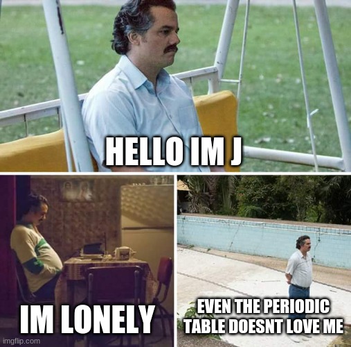 make j happy | HELLO IM J; IM LONELY; EVEN THE PERIODIC TABLE DOESNT LOVE ME | image tagged in memes,sad pablo escobar | made w/ Imgflip meme maker