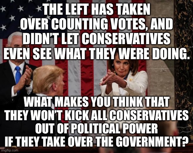 They’re gonna make us like Venezuela... | THE LEFT HAS TAKEN OVER COUNTING VOTES, AND DIDN’T LET CONSERVATIVES EVEN SEE WHAT THEY WERE DOING. WHAT MAKES YOU THINK THAT THEY WON’T KICK ALL CONSERVATIVES OUT OF POLITICAL POWER IF THEY TAKE OVER THE GOVERNMENT? | image tagged in nancy pelosi clap,memes,politics,government,so true memes,leftists | made w/ Imgflip meme maker