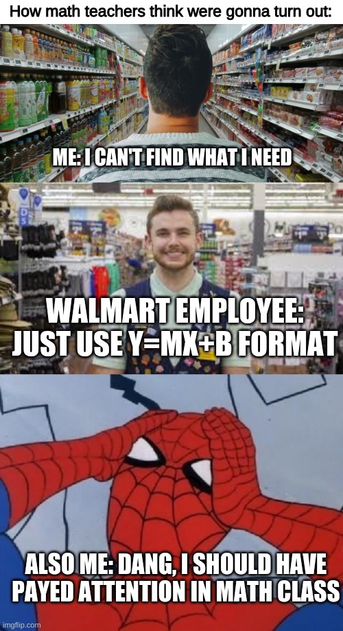 I CANT GO TO GROCERY STORES ANYMORE CAUSE OF MY LACK OF MATHEMATICAL SKILLS | How math teachers think were gonna turn out:; ME: I CAN'T FIND WHAT I NEED; WALMART EMPLOYEE: JUST USE Y=MX+B FORMAT; ALSO ME: DANG, I SHOULD HAVE PAYED ATTENTION IN MATH CLASS | image tagged in funny,memes,relatable,dank memes,funny memes,school | made w/ Imgflip meme maker