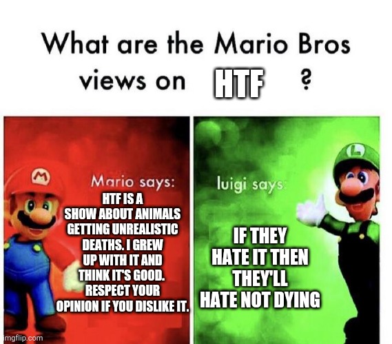 This is true | HTF; HTF IS A SHOW ABOUT ANIMALS GETTING UNREALISTIC DEATHS. I GREW UP WITH IT AND THINK IT'S GOOD.  RESPECT YOUR OPINION IF YOU DISLIKE IT. IF THEY HATE IT THEN THEY'LL HATE NOT DYING | image tagged in mario bros views | made w/ Imgflip meme maker