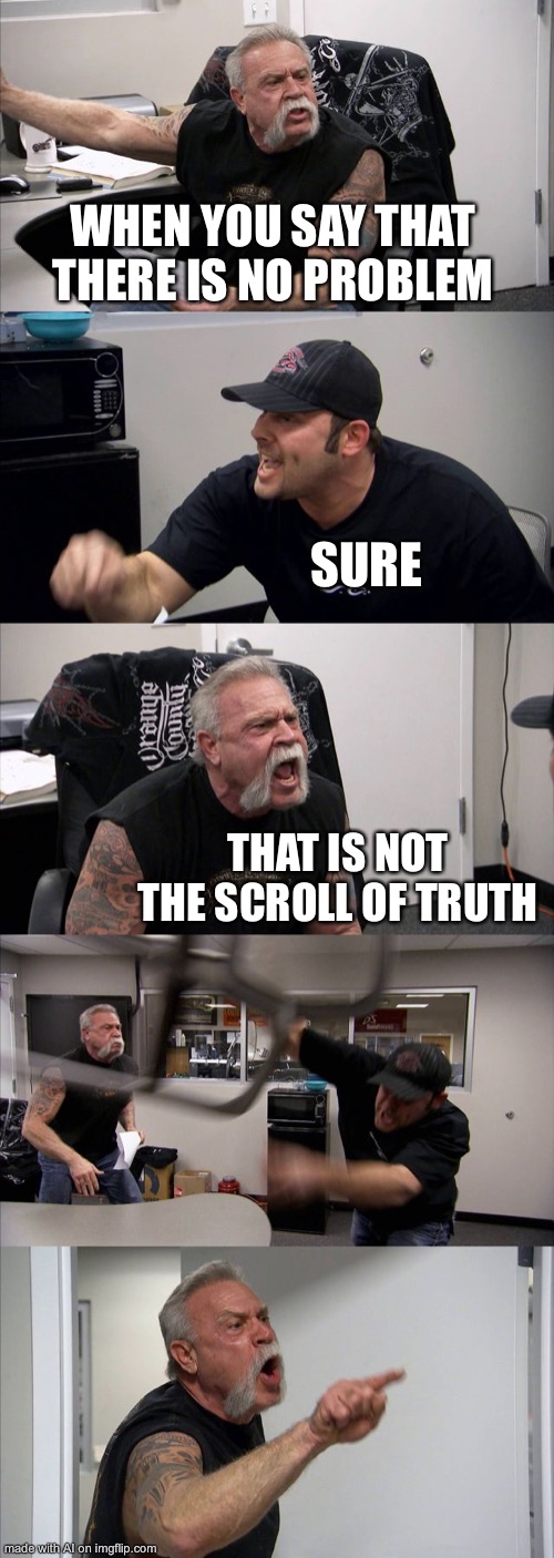 American Chopper Argument | WHEN YOU SAY THAT THERE IS NO PROBLEM; SURE; THAT IS NOT THE SCROLL OF TRUTH | image tagged in memes,american chopper argument,ai meme | made w/ Imgflip meme maker