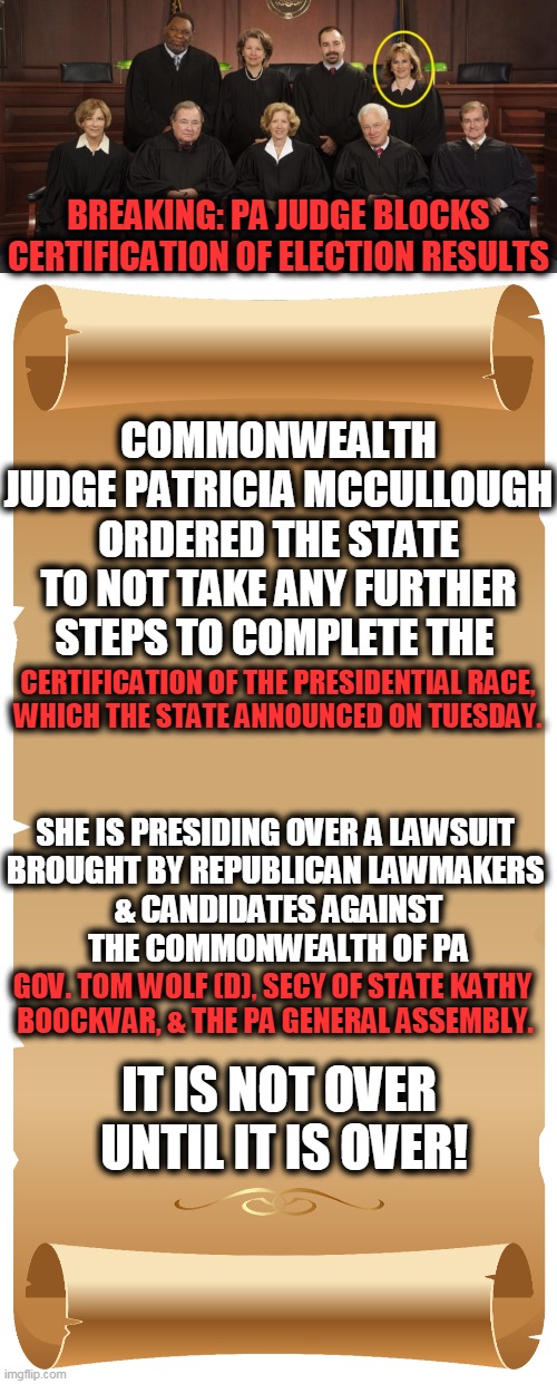 She Also Blocked the Certification of *ALL* the Other Election Results | BREAKING: PA JUDGE BLOCKS CERTIFICATION OF ELECTION RESULTS; CERTIFICATION OF THE PRESIDENTIAL RACE, 



WHICH THE STATE ANNOUNCED ON TUESDAY. COMMONWEALTH JUDGE PATRICIA MCCULLOUGH ORDERED THE STATE TO NOT TAKE ANY FURTHER STEPS TO COMPLETE THE; SHE IS PRESIDING OVER A LAWSUIT 


BROUGHT BY REPUBLICAN LAWMAKERS 
& CANDIDATES AGAINST THE COMMONWEALTH OF PA; GOV. TOM WOLF (D), SECY OF STATE KATHY 
BOOCKVAR, & THE PA GENERAL ASSEMBLY. IT IS NOT OVER 
UNTIL IT IS OVER! | image tagged in politics,breaking news,election 2020,donald trump approves,presidential race | made w/ Imgflip meme maker