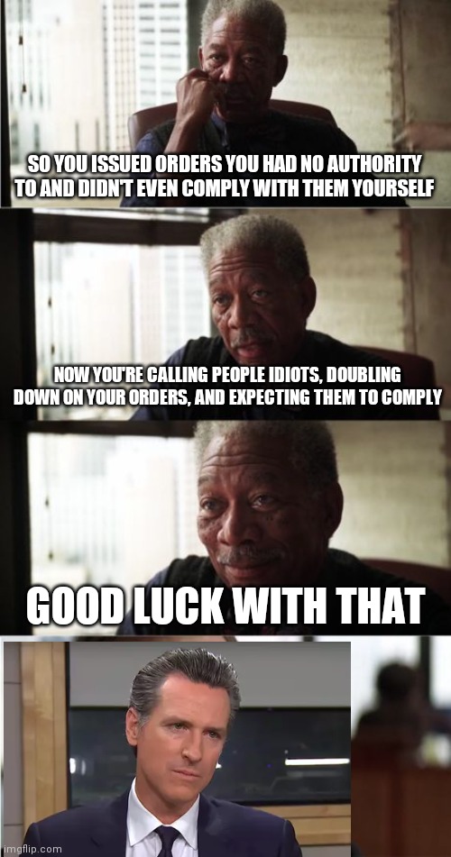 Morgan Freeman Good Luck | SO YOU ISSUED ORDERS YOU HAD NO AUTHORITY TO AND DIDN'T EVEN COMPLY WITH THEM YOURSELF; NOW YOU'RE CALLING PEOPLE IDIOTS, DOUBLING DOWN ON YOUR ORDERS, AND EXPECTING THEM TO COMPLY; GOOD LUCK WITH THAT | image tagged in memes,morgan freeman good luck | made w/ Imgflip meme maker