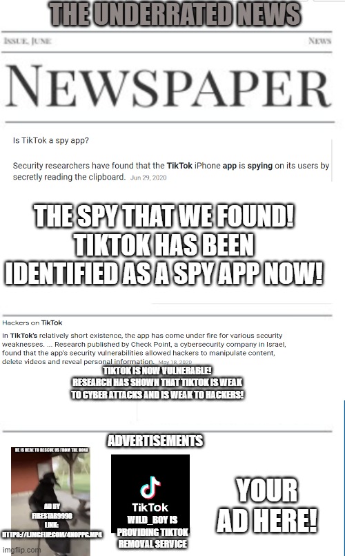 Anti-tiktok news as of 11/25/2020 (sorry I'm a little late on publishing!) | THE UNDERRATED NEWS; THE SPY THAT WE FOUND!
TIKTOK HAS BEEN IDENTIFIED AS A SPY APP NOW! TIKTOK IS NOW VULNERABLE!
RESEARCH HAS SHOWN THAT TIKTOK IS WEAK TO CYBER ATTACKS AND IS WEAK TO HACKERS! ADVERTISEMENTS; YOUR AD HERE! AD BY FIRESTAR9990
LINK:  HTTPS://I.IMGFLIP.COM/4NOPPG.MP4; WILD_BOY IS PROVIDING TIKTOK REMOVAL SERVICE | image tagged in blank newspaper,tiktok | made w/ Imgflip meme maker