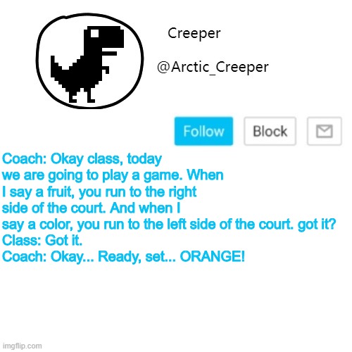 Creeper's announcement thing | Coach: Okay class, today we are going to play a game. When I say a fruit, you run to the right side of the court. And when I say a color, you run to the left side of the court. got it?
Class: Got it.
Coach: Okay... Ready, set... ORANGE! | image tagged in creeper's announcement thing | made w/ Imgflip meme maker