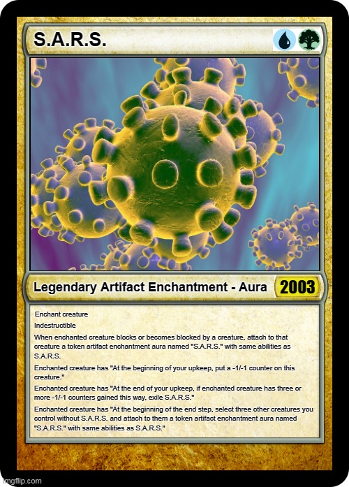 Magic the Gathering SARS | S.A.R.S. 2003; Legendary Artifact Enchantment - Aura; Enchant creature; Indestructible; When enchanted creature blocks or becomes blocked by a creature, attach to that 
creature a token artifact enchantment aura named "S.A.R.S." with same abilities as 
S.A.R.S. Enchanted creature has "At the beginning of your upkeep, put a -1/-1 counter on this 
creature."; Enchanted creature has "At the end of your upkeep, if enchanted creature has three or 
more -1/-1 counters gained this way, exile S.A.R.S."; Enchanted creature has "At the beginning of the end step, select three other creatures you
control without S.A.R.S. and attach to them a token artifact enchantment aura named 
"S.A.R.S." with same abilities as S.A.R.S." | image tagged in coronavirus,mtg,magic the gathering,2003,legendary,sars | made w/ Imgflip meme maker