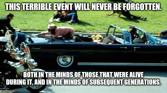 JFK Kennedy assassination Zapruder film | THIS TERRIBLE EVENT WILL NEVER BE FORGOTTEN. BOTH IN THE MINDS OF THOSE THAT WERE ALIVE DURING IT, AND IN THE MINDS OF SUBSEQUENT GENERATIONS. | image tagged in jfk kennedy assassination zapruder film | made w/ Imgflip meme maker