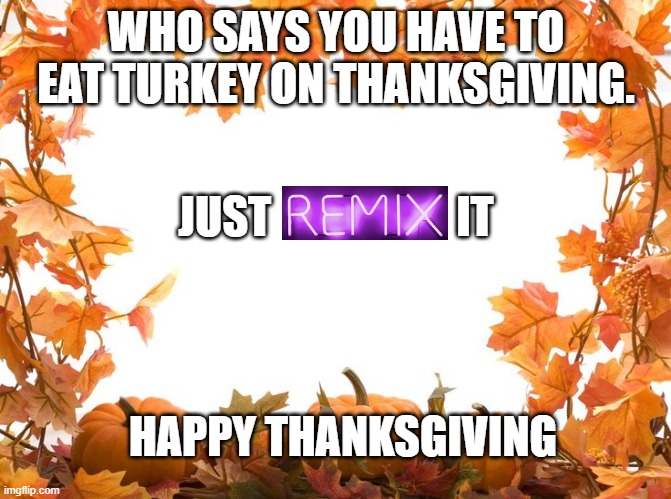Happy Thanksgiving | WHO SAYS YOU HAVE TO EAT TURKEY ON THANKSGIVING. JUST                     IT; HAPPY THANKSGIVING | image tagged in happy thanksgiving,remix,thanksgiving | made w/ Imgflip meme maker