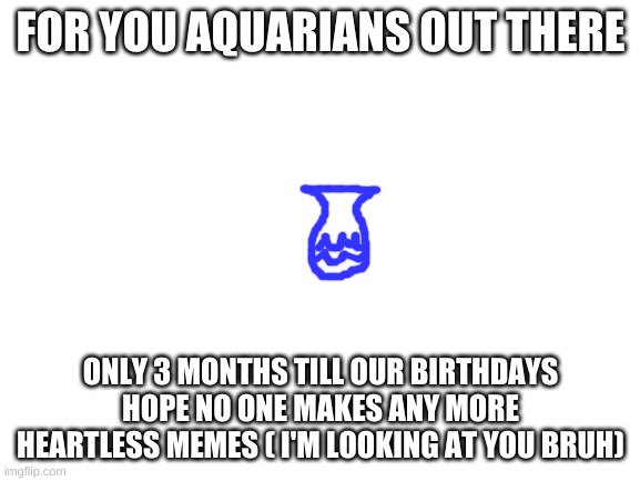 AqUaRiAnS aReN't HeArTlEsS | FOR YOU AQUARIANS OUT THERE; ONLY 3 MONTHS TILL OUR BIRTHDAYS HOPE NO ONE MAKES ANY MORE HEARTLESS MEMES ( I'M LOOKING AT YOU BRUH) | image tagged in blank white template | made w/ Imgflip meme maker