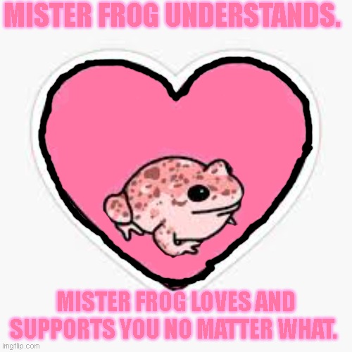 Listen to the frog, beautiful. <3 | MISTER FROG UNDERSTANDS. MISTER FROG LOVES AND SUPPORTS YOU NO MATTER WHAT. | image tagged in eat the rich frog,love,frogs,cute,self supporet | made w/ Imgflip meme maker