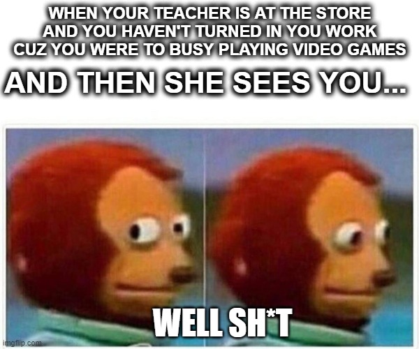 Monkey Puppet Meme | WHEN YOUR TEACHER IS AT THE STORE AND YOU HAVEN'T TURNED IN YOU WORK CUZ YOU WERE TO BUSY PLAYING VIDEO GAMES; AND THEN SHE SEES YOU... WELL SH*T | image tagged in memes,monkey puppet | made w/ Imgflip meme maker