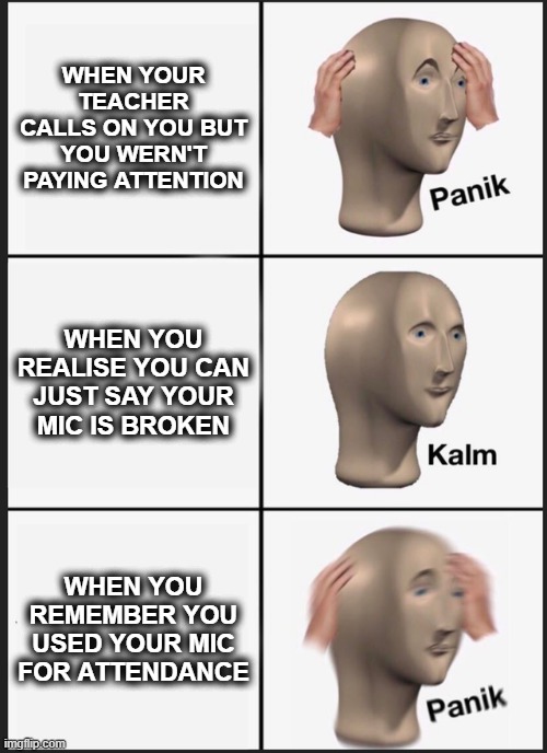When your teacher calls on you but you haven't been paying attention... | WHEN YOUR TEACHER CALLS ON YOU BUT YOU WERN'T PAYING ATTENTION; WHEN YOU REALISE YOU CAN JUST SAY YOUR MIC IS BROKEN; WHEN YOU REMEMBER YOU USED YOUR MIC FOR ATTENDANCE | image tagged in memes | made w/ Imgflip meme maker