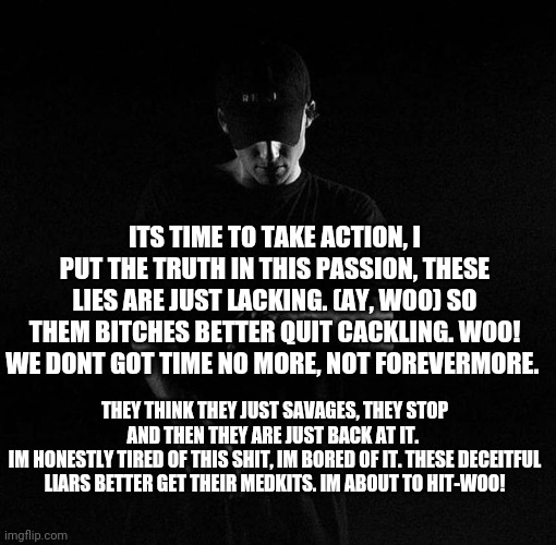 Mine | ITS TIME TO TAKE ACTION, I PUT THE TRUTH IN THIS PASSION, THESE LIES ARE JUST LACKING. (AY, WOO) SO THEM BITCHES BETTER QUIT CACKLING. WOO! WE DONT GOT TIME NO MORE, NOT FOREVERMORE. THEY THINK THEY JUST SAVAGES, THEY STOP AND THEN THEY ARE JUST BACK AT IT. 
IM HONESTLY TIRED OF THIS SHIT, IM BORED OF IT. THESE DECEITFUL LIARS BETTER GET THEIR MEDKITS. IM ABOUT TO HIT-WOO! | image tagged in nf ayyy | made w/ Imgflip meme maker