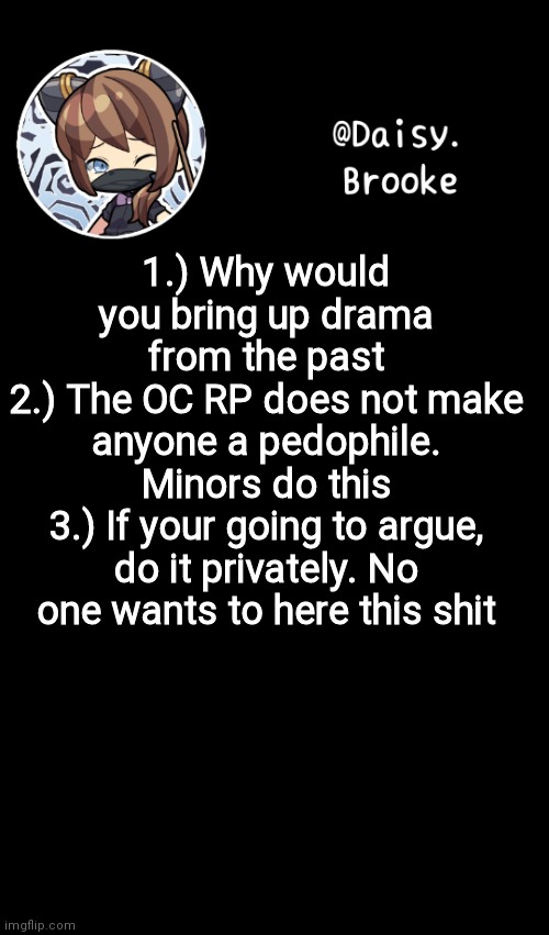 There. | 1.) Why would you bring up drama from the past
2.) The OC RP does not make anyone a pedophile. Minors do this
3.) If your going to argue, do it privately. No one wants to here this shit | image tagged in daisy's new template | made w/ Imgflip meme maker