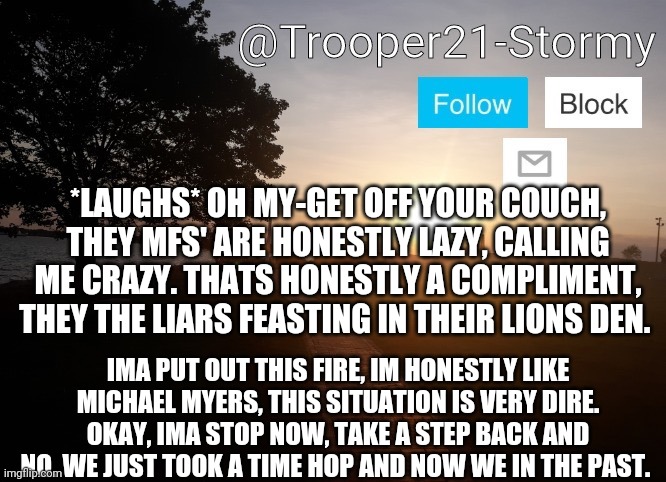 Trooper21-Stormy | *LAUGHS* OH MY-GET OFF YOUR COUCH, THEY MFS' ARE HONESTLY LAZY, CALLING ME CRAZY. THATS HONESTLY A COMPLIMENT, THEY THE LIARS FEASTING IN THEIR LIONS DEN. IMA PUT OUT THIS FIRE, IM HONESTLY LIKE MICHAEL MYERS, THIS SITUATION IS VERY DIRE. OKAY, IMA STOP NOW, TAKE A STEP BACK AND NO. WE JUST TOOK A TIME HOP AND NOW WE IN THE PAST. | image tagged in trooper21-stormy | made w/ Imgflip meme maker