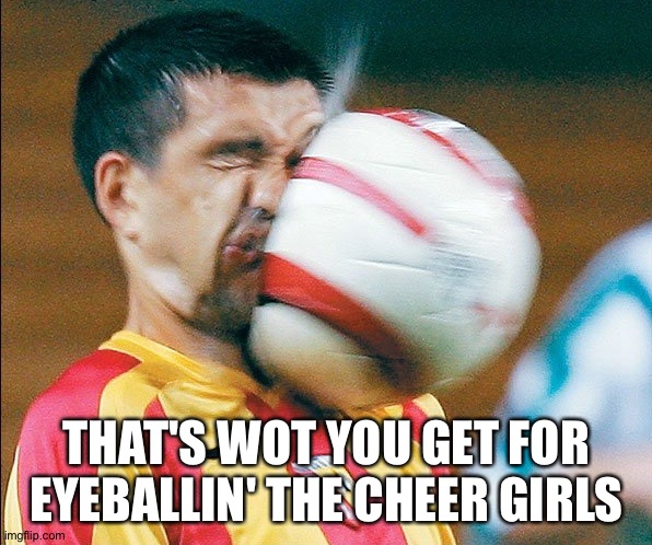 getting hit in the face by a soccer ball | THAT'S WOT YOU GET FOR EYEBALLIN' THE CHEER GIRLS | image tagged in getting hit in the face by a soccer ball | made w/ Imgflip meme maker