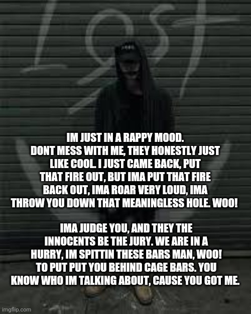 Lost the album | IM JUST IN A RAPPY MOOD. DONT MESS WITH ME, THEY HONESTLY JUST LIKE COOL. I JUST CAME BACK, PUT THAT FIRE OUT, BUT IMA PUT THAT FIRE BACK OUT, IMA ROAR VERY LOUD, IMA THROW YOU DOWN THAT MEANINGLESS HOLE. WOO! IMA JUDGE YOU, AND THEY THE INNOCENTS BE THE JURY. WE ARE IN A HURRY, IM SPITTIN THESE BARS MAN, WOO! TO PUT PUT YOU BEHIND CAGE BARS. YOU KNOW WHO IM TALKING ABOUT, CAUSE YOU GOT ME. | image tagged in lost the album | made w/ Imgflip meme maker