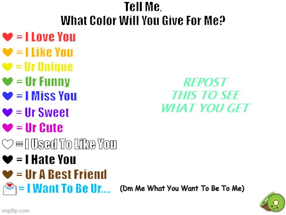 Blank White Template | Tell Me,
What Color Will You Give For Me? ❤ = I Love You; ❤ = I Like You; REPOST THIS TO SEE WHAT YOU GET; ❤ = Ur Unique; ❤ = Ur Funny; ❤ = I Miss You; ❤ = Ur Sweet; ❤ = Ur Cute; ❤ = I Used To Like You; ❤ = I Hate You; ❤ = Ur A Best Friend; (Dm Me What You Want To Be To Me); 💌= I Want To Be Ur.... | image tagged in blank white template | made w/ Imgflip meme maker