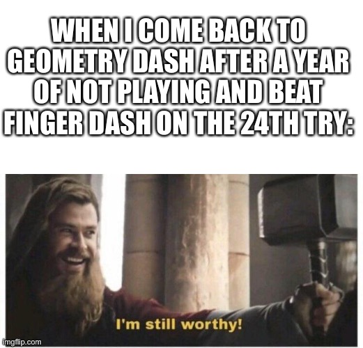 Yup, feast your eyes folks, a decent geometry dash player | WHEN I COME BACK TO GEOMETRY DASH AFTER A YEAR OF NOT PLAYING AND BEAT FINGER DASH ON THE 24TH TRY: | image tagged in im still worthy | made w/ Imgflip meme maker