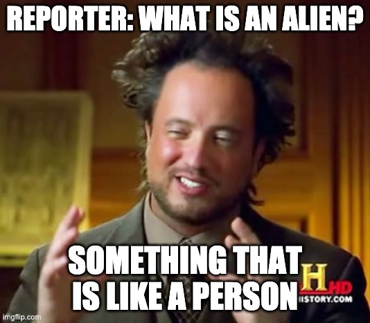 Ancient Aliens Meme | REPORTER: WHAT IS AN ALIEN? SOMETHING THAT IS LIKE A PERSON | image tagged in memes,ancient aliens | made w/ Imgflip meme maker
