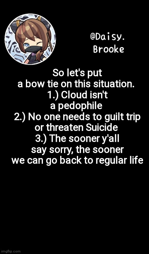 Final statement | So let's put a bow tie on this situation. 
1.) Cloud isn't a pedophile 
2.) No one needs to guilt trip or threaten Suicide 
3.) The sooner y'all say sorry, the sooner we can go back to regular life | image tagged in daisy's new template | made w/ Imgflip meme maker