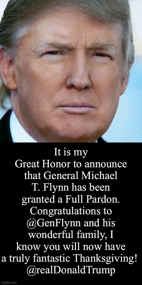 Happy Thanksgiving Gen. Flynn!!! | It is my Great Honor to announce that General Michael T. Flynn has been granted a Full Pardon. Congratulations to @GenFlynn and his wonderful family, I know you will now have a truly fantastic Thanksgiving! 
@realDonaldTrump | image tagged in thanksgiving,flynn,trump,tweet,ConservativesOnly | made w/ Imgflip meme maker