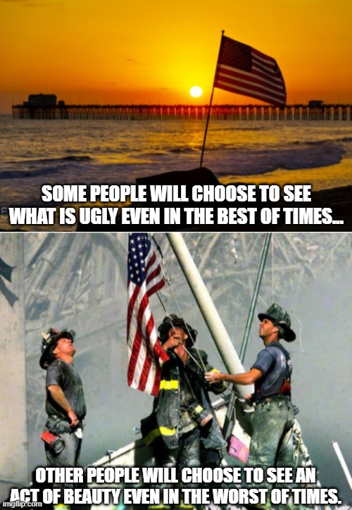 What do you choose to see? | SOME PEOPLE WILL CHOOSE TO SEE WHAT IS UGLY EVEN IN THE BEST OF TIMES... OTHER PEOPLE WILL CHOOSE TO SEE AN ACT OF BEAUTY EVEN IN THE WORST OF TIMES. | image tagged in beauty,911,sunset,american flag,ugly | made w/ Imgflip meme maker